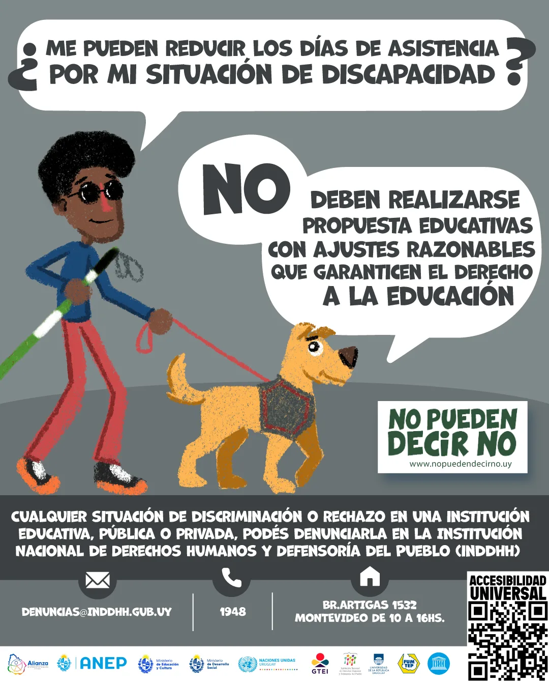Imagen descripción: En un fondo gris, una Persona Ciega con perro guía, comenta: "¿Me pueden reducir los días de asistencia por mi situación de discapacidad?". El perro responde: "No, deben realizarse propuestas educativas con ajustes razonables que garanticen el derecho a la educación." Debajo de esas personas aparecen el texto: Cualquier situación de discriminación o rechazo en una institución educativa, pública o privada, podés denunciarla en la Institución Nacional de Derechos Humanos y Defensoría del Pueblo (INDDHH): Llamando al teléfono 1948, Dirigiéndote a la sede en la calle Boulevard Artigas 1532 o escribiendo un correo electrónico a denuncias@inddhh.gub.uy. En una barra blanca inferior, con los siguientes logos: Alianza, Anep, Grupo de Trabajo educación inclusiva, Institución nacional de derechos humanos y defensoría del pueblo, Ministerio de educación y cultura, Ministerio de desarrollo social, Secretaria nacional de cuidados y discapacidad, Naciones Unidas.