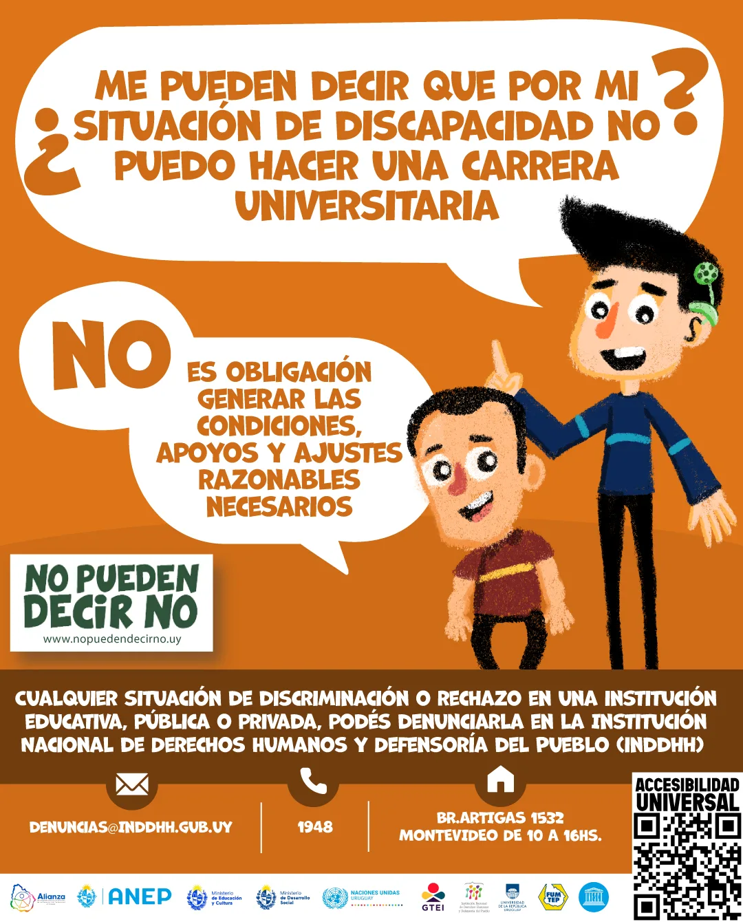 Imagen de diseño: En un fondo naranja, una Persona con discapacidad auditiva con implante coclear hablando en lengua de señas uruguaya comenta: "¿Me pueden decir que por mi situación de discapacidad no puedo hacer una carrera universitaria?". Otro enano responde: "No, es obligación generar las condiciones, apoyos y ajustes razonables necesarios.". Debajo de esas personas aparecen en texto: Cualquier situación de discriminación o rechazo en una institución educativa, pública o privada, podes denunciarla en la Institución Nacional de Derechos Humanos y Defensoría del Pueblo (INDDHH): Llamando al teléfono 1948, Dirigiéndote a la sede en la calle Boulevard Artigas 1532 o escribiendo un correo electrónico a denuncias@inddhh.gub.uy. En una barra blanca inferior, con los siguientes logos: Alianza, Anep, Grupo de Trabajo educación inclusiva, Institución nacional de derechos humanos y defensoría del pueblo, Ministerio de educación y cultura, Ministerio de desarrollo social, Secretaria nacional de cuidados y discapacidad, Naciones Unidas.