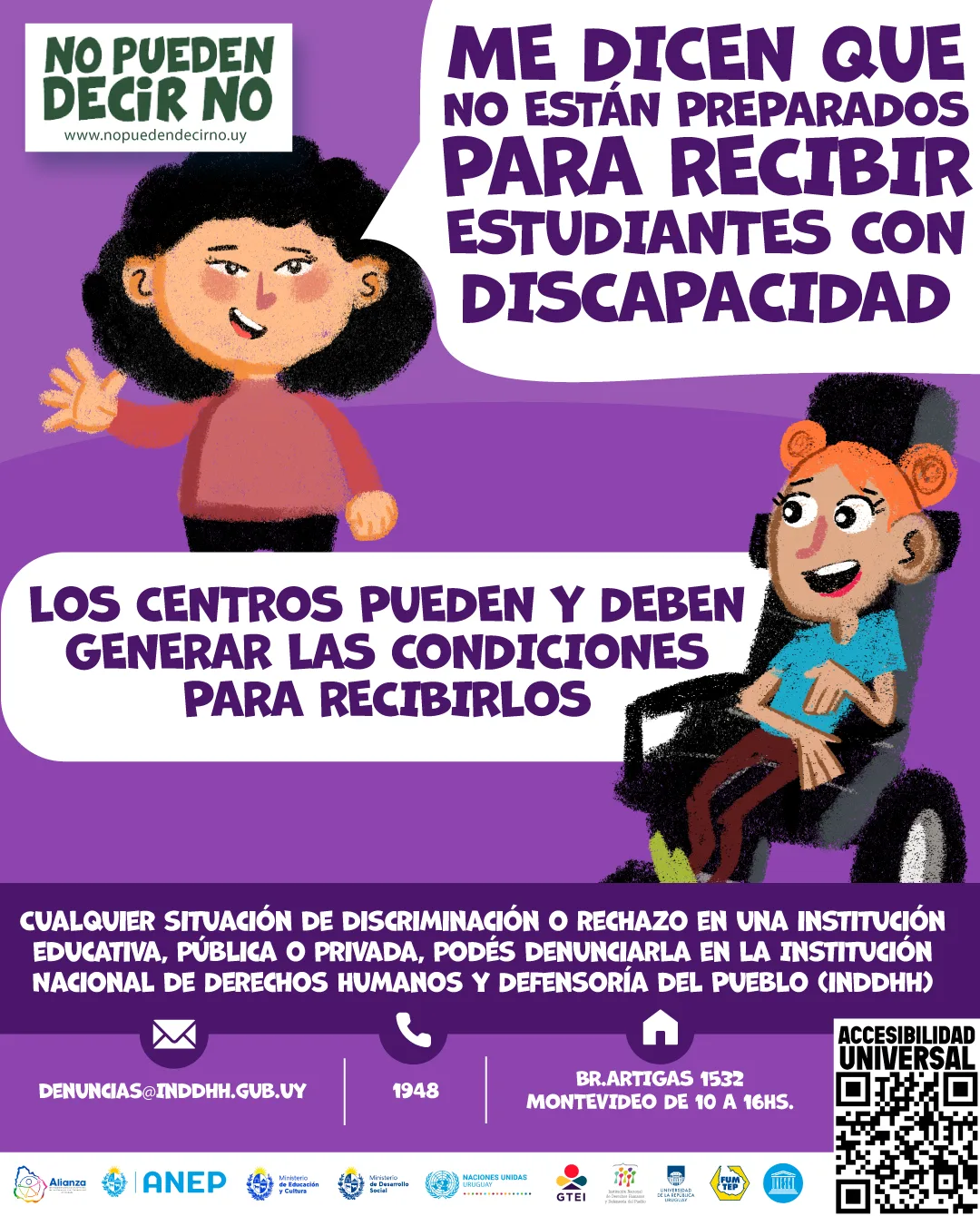 Imagen de diseño: En un fondo violeta, Persona con síndrome Down comenta: "¿Me dicen que no están preparados para recibir estudiantes con discapacidad?". Otra mujer con Parálisis cerebral, quien está usando con silla postural, responde: "Los centros pueden y deben generar las condicione para recibirlos." Debajo de esas personas aparecen en texto: Cualquier situación de discriminación o rechazo en una institución educativa, pública o privada, podes denunciarla en la Institución Nacional de Derechos Humanos y Defensoría del Pueblo (INDDHH): Llamando al teléfono 1948, Dirigiéndote a la sede en la calle Boulevard Artigas 1532 o escribiendo un correo electrónico a denuncias@inddhh.gub.uy. En una barra blanca inferior, con los siguientes logos: Alianza, Anep, Grupo de Trabajo educación inclusiva, Institución nacional de derechos humanos y defensoría del pueblo, Ministerio de educación y cultura, Ministerio de desarrollo social, Secretaria nacional de cuidados y discapacidad, naciones unidas.